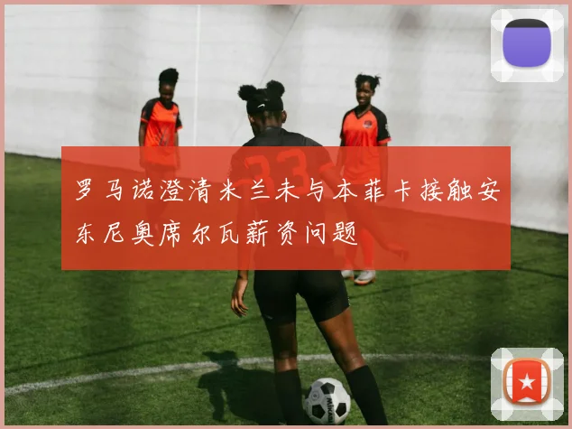 罗马诺澄清米兰未与本菲卡接触安东尼奥席尔瓦薪资问题