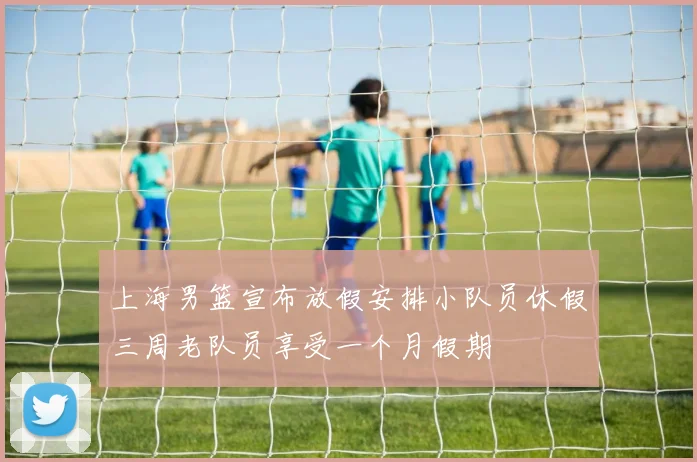 上海男篮宣布放假安排小队员休假三周老队员享受一个月假期