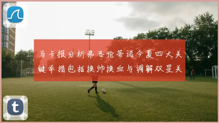 马卡报分析弗洛伦蒂诺今夏四大关键举措包括换帅换血与调解双星关系