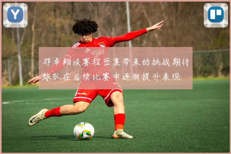 邓卓翔谈赛程密集带来的挑战期待球队在后续比赛中逐渐提升表现