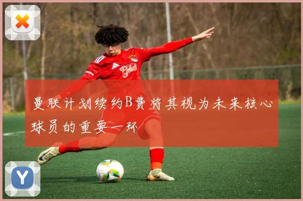 曼联计划续约B费将其视为未来核心球员的重要一环