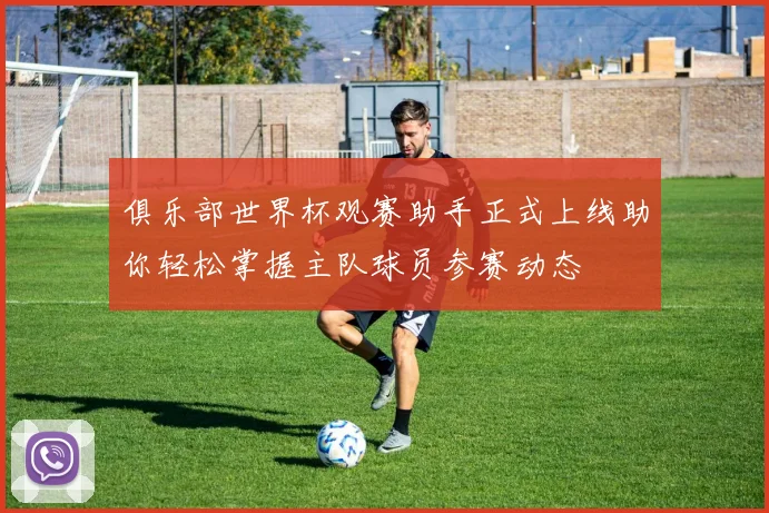 俱乐部世界杯观赛助手正式上线助你轻松掌握主队球员参赛动态