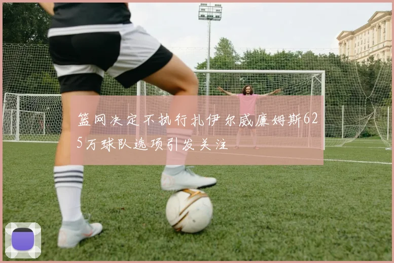 篮网决定不执行扎伊尔威廉姆斯625万球队选项引发关注