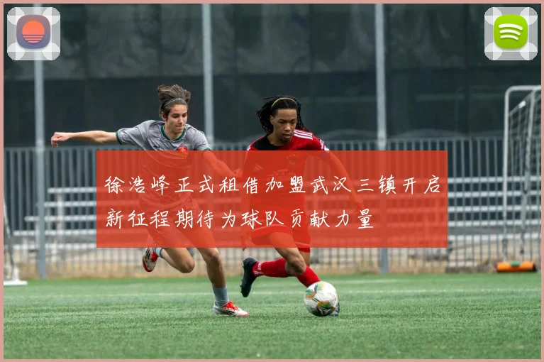 徐浩峰正式租借加盟武汉三镇开启新征程期待为球队贡献力量