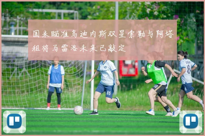 国米瞄准乌迪内斯双星索勒与阿塔租将马雷洛未来已敲定