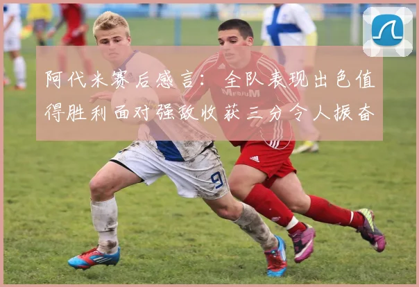 阿代米赛后感言：全队表现出色值得胜利面对强敌收获三分令人振奋