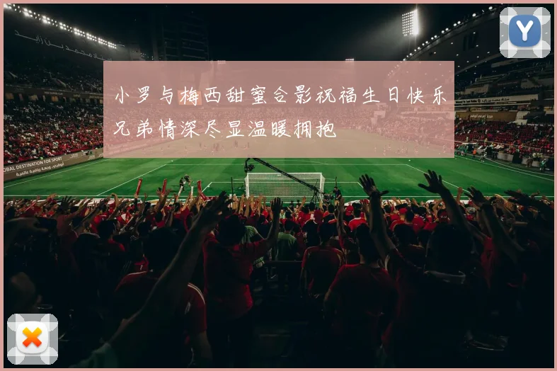 小罗与梅西甜蜜合影祝福生日快乐兄弟情深尽显温暖拥抱